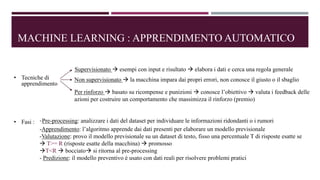 MACHINE LEARNING : APPRENDIMENTO AUTOMATICO
• Tecniche di
apprendimento
Supervisionato  esempi con input e risultato  elabora i dati e cerca una regola generale
Non supervisionato  la macchina impara dai propri errori, non conosce il giusto o il sbaglio
Per rinforzo  basato su ricompense e punizioni  conosce l’obiettivo  valuta i feedback delle
azioni per costruire un comportamento che massimizza il rinforzo (premio)
• Fasi : -Pre-processing: analizzare i dati del dataset per individuare le informazioni ridondanti o i rumori
-Apprendimento: l’algoritmo apprende dai dati presenti per elaborare un modello previsionale
-Valutazione: provo il modello previsionale su un dataset di testo, fisso una percentuale T di risposte esatte se
 T>= R (risposte esatte della macchina)  promosso
T<R  bocciato si ritorna al pre-processing
- Predizione: il modello preventivo è usato con dati reali per risolvere problemi pratici
 