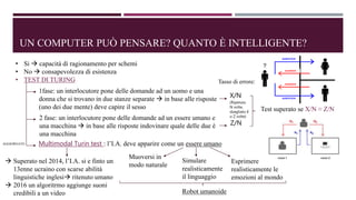 UN COMPUTER PUÒ PENSARE? QUANTO È INTELLIGENTE?
• Si  capacità di ragionamento per schemi
• No  consapevolezza di esistenza
• TEST DI TURING
1fase: un interlocutore pone delle domande ad un uomo e una
donna che si trovano in due stanze separate  in base alle risposte
(uno dei due mente) deve capire il sesso
2 fase: un interlocutore pone delle domande ad un essere umano e
una macchina  in base alle risposte indovinare quale delle due è
una macchina
Tasso di errore:
X/N
(Ripetuto
N volte,
sbagliato X
o Z volte)
Z/N
Test superato se X/N ≈ Z/N
AGGIORNATO Multimodal Turin test : l’I.A. deve apparire come un essere umano
Muoversi in
modo naturale
Simulare
realisticamente
il linguaggio
Esprimere
realisticamente le
emozioni al mondo
Robot umanoide
 Superato nel 2014, l’I.A. si e finto un
13enne ucraino con scarse abilità
linguistiche inglesi ritenuto umano
 2016 un algoritrmo aggiunge suoni
credibili a un video
 