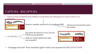 CAPTCHA - RECAPTCHA
• «Test di Turing completamente pubblico e automatico per distinguere un essere umano e un
computer»
Ostacola i spambot, poiché privi di un software OCR Sistema di riconoscimento ottico
dei caratteri
• reCAPTCHA
Due parole da trascrivere, di cui una che
l’OCR non può decifrare
Audio di vecchie registrazioni radio,
non restaurabili
• Il linguaggio del corpo?  per manipolare oggetti virtuali e per la progettazione delle SMART ROOM
 