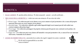 ROBOTICA
• ISAAC ASIMOV  «profeta della robotica»  robot umanoidi - automi - cervello artificiale…
• TRE LEGGI DELLA ROBOTICA : i robot non sono una minaccia  uso etico dei robot
Prima Legge: “Un robot non può recar danno a un essere umano né può permettere che a causa del proprio
mancato intervento un essere umano riceva danno”.
Seconda legge: “Un robot deve obbedire agli ordini impartiti dagli esseri umani purché tali ordini non
contravvengano alla prima legge”.
Terza legge: “Un robot deve proteggere la propria esistenza purché questo non contrasti con la prima e la
seconda legge”.
legge zero: “Un robot non può recar danno all’umanità e non può permettere che, a causa di un suo mancato
intervento, l’umanità riceva danno”.
• LEGGE SUI ROBOT DELL’UE : necessità di un codice che regoli i rapporti tra uomo e androide
Di chi sarà la responsabilità se un robot
causa un danno?
 