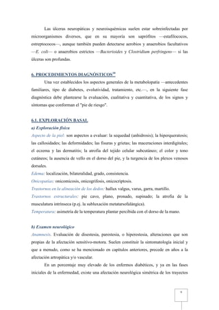 Las úlceras neuropáticas y neuroisquémicas suelen estar sobreinfectadas por
microorganismos diversos, que en su mayoría son saprófitos —estafilococos,
estreptococos—, aunque también pueden detectarse aerobios y anaerobios facultativos
—E. coli— o anaerobios estrictos —Bacterioides y Clostridium perfringens— si las
úlceras son profundas.


6. PROCEDIMIENTOS DIAGNÓSTICOS10
       Una vez establecidos los aspectos generales de la metabolopatía —antecedentes
familiares, tipo de diabetes, evolutividad, tratamiento, etc.—, en la siguiente fase
diagnóstica debe plantearse la evaluación, cualitativa y cuantitativa, de los signos y
síntomas que conforman el "pie de riesgo".


6.1. EXPLORACIÓN BASAL
a) Exploración física
Aspecto de la piel: son aspectos a evaluar: la sequedad (anhidrosis); la hiperqueratosis;
las callosidades; las deformidades; las fisuras y grietas; las maceraciones interdigitales;
el eczema y las dermatitis; la atrofia del tejido celular subcutáneo; el color y tono
cutáneos; la ausencia de vello en el dorso del pie, y la turgencia de los plexos venosos
dorsales.
Edema: localización, bilateralidad, grado, consistencia.
Onicopatías: onicomicosis, onicogrifosis, onicocriptosis.
Trastornos en la alineación de los dedos: hallux valgus, varus, garra, martillo.
Trastornos estructurales: pie cavo, plano, pronado, supinado; la atrofia de la
musculatura intrínseca (p.ej. la subluxación metatarsofalángica).
Temperatura: asimetría de la temperatura plantar percibida con el dorso de la mano.


b) Examen neurológico
Anamnesis. Evaluación de disestesia, parestesia, o hiperestesia, alteraciones que son
propias de la afectación sensitivo-motora. Suelen constituir la sintomatología inicial y
que a menudo, como se ha mencionado en capítulos anteriores, precede en años a la
afectación artropática y/o vascular.
       En un porcentaje muy elevado de los enfermos diabéticos, y ya en las fases
iniciales de la enfermedad, existe una afectación neurológica simétrica de los trayectos



                                                                                      9
 