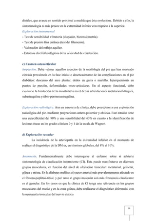distales, que avanza en sentido proximal a medida que ésta evoluciona. Debido a ello, la
sintomatología es más precoz en la extremidad inferior con respecto a la superior.
Exploración instrumental
- Test de sensibilidad vibratoria (diapasón, biotensiometría).
- Test de presión fina cutánea (test del filamento).
- Valoración del reflejo aquíleo.
- Estudios electrofisiológicos de la velocidad de conducción.


c) Examen osteoarticular
Inspección. Debe valorar aquellos aspectos de la morfología del pie que han mostrado
elevada prevalencia en la fase inicial o desencadenante de las complicaciones en el pie
diabético: descenso del arco plantar, dedos en garra o martillo, hiperqueratosis en
puntos de presión, deformidades osteo-articulares. En el aspecto funcional, debe
evaluarse la limitación de la movilidad a nivel de las articulaciones metatarso-falángica,
subastragalina y tibio-peroneoastragalina.


Exploración radiológica. Aun en ausencia de clínica, debe procederse a una exploración
radiológica del pie, mediante proyecciones antero-posterior y oblicua. Este estudio tiene
una especificidad del 80% y una sensibilidad del 63% en cuanto a la identificación de
lesiones óseas en los grados clínicos 0 y 1 de la escala de Wagner.


d) Exploración vascular
       La incidencia de la arteriopatía en la extremidad inferior en el momento de
realizar el diagnóstico de la DM es, en términos globales, del 8% al 10%.


Anamnesis. Fundamentalmente debe interrogarse al enfermo sobre si advierte
sintomatología de claudicación intermitente (CI). Ésta puede manifestarse en diversos
grupos musculares, en función del nivel de afectación troncular: metatarsal, gemelar,
glútea o mixta. En la diabetes mellitus el sector arterial más prevalentemente afectado es
el fémoro-poplíteo-tibial, y por tanto el grupo muscular con más frecuencia claudicante
es el gemelar. En los casos en que la clínica de CI tenga una referencia en los grupos
musculares del muslo y en la zona glútea, debe realizarse el diagnóstico diferencial con
la neuropatía troncular del nervio ciático.



                                                                                     10
 