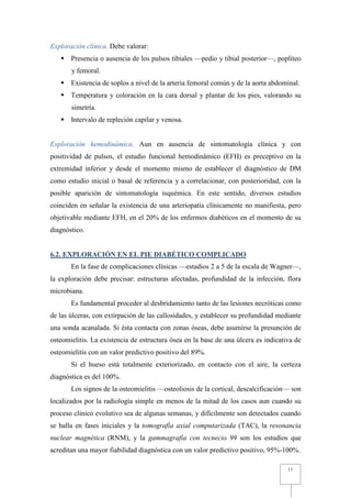 Exploración clínica. Debe valorar:
       Presencia o ausencia de los pulsos tibiales —pedio y tibial posterior—, poplíteo
       y femoral.
       Existencia de soplos a nivel de la arteria femoral común y de la aorta abdominal.
       Temperatura y coloración en la cara dorsal y plantar de los pies, valorando su
       simetría.
       Intervalo de repleción capilar y venosa.


Exploración hemodinámica. Aun en ausencia de sintomatología clínica y con
positividad de pulsos, el estudio funcional hemodinámico (EFH) es preceptivo en la
extremidad inferior y desde el momento mismo de establecer el diagnóstico de DM
como estudio inicial o basal de referencia y a correlacionar, con posterioridad, con la
posible aparición de sintomatología isquémica. En este sentido, diversos estudios
coinciden en señalar la existencia de una arteriopatía clínicamente no manifiesta, pero
objetivable mediante EFH, en el 20% de los enfermos diabéticos en el momento de su
diagnóstico.


6.2. EXPLORACIÓN EN EL PIE DIABÉTICO COMPLICADO
       En la fase de complicaciones clínicas —estadios 2 a 5 de la escala de Wagner—,
la exploración debe precisar: estructuras afectadas, profundidad de la infección, flora
microbiana.
       Es fundamental proceder al desbridamiento tanto de las lesiones necróticas como
de las úlceras, con extirpación de las callosidades, y establecer su profundidad mediante
una sonda acanalada. Si ésta contacta con zonas óseas, debe asumirse la presunción de
osteomielitis. La existencia de estructura ósea en la base de una úlcera es indicativa de
osteomielitis con un valor predictivo positivo del 89%.
       Si el hueso está totalmente exteriorizado, en contacto con el aire, la certeza
diagnóstica es del 100%.
       Los signos de la osteomielitis —osteoliosis de la cortical, descalcificación— son
localizados por la radiología simple en menos de la mitad de los casos aun cuando su
proceso clínico evolutivo sea de algunas semanas, y difícilmente son detectados cuando
se halla en fases iniciales y la tomografía axial computarizada (TAC), la resonancia
nuclear magnética (RNM), y la gammagrafía con tecnecio 99 son los estudios que
acreditan una mayor fiabilidad diagnóstica con un valor predictivo positivo, 95%-100%.

                                                                                    11
 