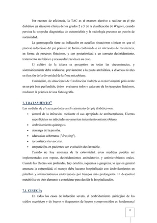 Por razones de eficiencia, la TAC es el examen electivo a realizar en el pie
diabético en situación clínica de los grados 2 a 5 de la clasificación de Wagner, cuando
persista la sospecha diagnóstica de osteomielitis y la radiología presente un patrón de
normalidad.
       La gammagrafía tiene su indicación en aquellas situaciones clínicas en que el
proceso infeccioso del pie persiste de forma continuada o en intervalos de recurrencia,
en forma de procesos fistulosos, y con posterioridad a un correcto desbridamiento,
tratamiento antibiótico y revascularización en su caso.
       El cultivo de la úlcera es preceptivo en todas las circunstancias, y
sistemáticamente debe realizarse, previamente a la pauta antibiótica, a diversos niveles
en función de la diversidad de la flora microbiana.
       Finalmente, en situaciones de fistulización múltiple o evolutivamente persistente
en un pie bien perfundido, deben evaluarse todos y cada uno de los trayectos fistulosos,
mediante la práctica de una fistulografía.


7. TRATAMIENTO11
Las medidas de eficacia probada en el tratamiento del pie diabético son:
   •   control de la infección, mediante el uso apropiado de antibacterianos. Úlceras
       superficiales no infectadas no ameritan tratamiento antimicrobiano.
   •   desbridamiento quirúrgico.
   •   descarga de la presión.
   •   adecuadas coberturas ("dressing").
   •   reconstrucción vascular.
   •   amputación, en pacientes con evolución desfavorable.
       Cuando no hay amenaza de la extremidad, estas medidas pueden ser
implementadas con reposo, desbridamientos ambulatorios y antimicrobianos orales.
Cuando las úlceras son profundas, hay celulitis, isquemia o gangrena, lo que en general
amenaza la extremidad, el manejo debe hacerse hospitalizado con desbridamientos en
pabellón y antimicrobianos endovenosos por tiempos más prolongados. El descontrol
metabólico es otro elemento a considerar para decidir la hospitalización.


7.1. CIRUGÍA
       En todos los casos de infección severa, el desbridamiento quirúrgico de los
tejidos necróticos y de huesos o fragmentos de huesos comprometidos es fundamental

                                                                                   12
 