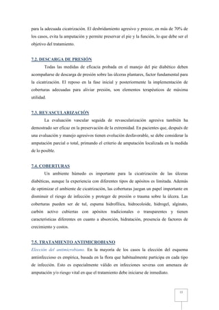 para la adecuada cicatrización. El desbridamiento agresivo y precoz, en más de 70% de
los casos, evita la amputación y permite preservar el pie y la función, lo que debe ser el
objetivo del tratamiento.


7.2. DESCARGA DE PRESIÓN
        Todas las medidas de eficacia probada en el manejo del pie diabético deben
acompañarse de descarga de presión sobre las úlceras plantares, factor fundamental para
la cicatrización. El reposo en la fase inicial y posteriormente la implementación de
coberturas adecuadas para aliviar presión, son elementos terapéuticos de máxima
utilidad.


7.3. REVASCULARIZACIÓN
        La evaluación vascular seguida de revascularización agresiva también ha
demostrado ser eficaz en la preservación de la extremidad. En pacientes que, después de
una evaluación y manejo agresivos tienen evolución desfavorable, se debe considerar la
amputación parcial o total, primando el criterio de amputación localizada en la medida
de lo posible.


7.4. COBERTURAS
        Un ambiente húmedo es importante para la cicatrización de las úlceras
diabéticas, aunque la experiencia con diferentes tipos de apósitos es limitada. Además
de optimizar el ambiente de cicatrización, las coberturas juegan un papel importante en
disminuir el riesgo de infección y proteger de presión o trauma sobre la úlcera. Las
coberturas pueden ser de tul, espuma hidrofílica, hidrocoloide, hidrogel, alginato,
carbón activo cubiertas con apósitos tradicionales o transparentes y tienen
características diferentes en cuanto a absorción, hidratación, presencia de factores de
crecimiento y costos.


7.5. TRATAMIENTO ANTIMICROBIANO
Elección del antimicrobiano. En la mayoría de los casos la elección del esquema
antiinfeccioso es empírica, basada en la flora que habitualmente participa en cada tipo
de infección. Esto es especialmente válido en infecciones severas con amenaza de
amputación y/o riesgo vital en que el tratamiento debe iniciarse de inmediato.



                                                                                     13
 