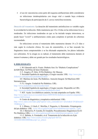 •   el uso de vancomicina como parte del esquema antibacteriano debe considerarse
       en infecciones intrahospitalarias con riesgo vital o cuando haya evidencia
       bacteriológica de participación de S. aureus meticilina-resistente.


Duración del tratamiento. La duración del tratamiento antiinfeccioso es variable según
la severidad de la infección. Debe mantenerse por 10 a 14 días en las infecciones leves y
moderadas. En infecciones moderadas en que se ha iniciado terapia intravenosa, se
puede hacer "switch" a antibacterianos orales para completar el período de cobertura
recomendado.
       En infecciones severas el tratamiento debe mantenerse durante 14 a 21 días o
más según la evolución clínica. En caso de osteomielitis, si se han resecado los
fragmentos óseos comprometidos o se ha efectuado amputación, los plazos indicados
son suficientes. Si la cirugía no es radical, el tratamiento debe mantenerse durante al
menos 6 semanas y debe ser guiado por los resultados bacteriológicos.


8. BIBLIOGRAFÍA
        1. M. Edmonds and A. Foster. Diabetic foot. En “Diabetic Complications”
de KM Shaw. Ed Wiley & Sons Chichester.
        2. F. Aragón y P. Ortiz. El Pie Diabético. Ed. Masson.
        3. Sociedad Española de angiología y Cirugía vascular. URL: http://www.pie-
diabetico.com/pacientes/piediabetico.html
        4.F. Martínez de Jesús. Pie Diabético. Atención Integral. Ed MacGraw-Hill
Interamericana.
        5. F.J. Aragón. Unidad de Pie Diabético. URL:
http://www.piediabetico.net/tesisesther.html
        6. Sociedad Española de angiología y Cirugía vascular. Disponible en URL:
http://www.pie-diabetico.com/pacientes/piediabetico.html
        7. M.F. Ayala. Los diabéticos canarios, los más amputados en España. URL:
http://www.laprovincia.es/sociedad-futuro/2009/08/02/diabeticos-canarios-amputados-
espana/248514.html
        8. Centro de diagnóstico y terapéutica endoluminal. URL:
http://www.cdyte.com/index.php?option=com_content&view=article&id=291&Itemid=
186&lang=es
        9. J. Blanes., I. Lluch, C. Morillas, J. Nogueira, A. Hernández. Etiopatogenia
del pie diabético. URL: www.sld.cu/galerias/pdf/sitios/rehabilitacion/capitulo_3.pdf
        10. J. Marinel.lo, P. Carreño, B. Estadella. Procedimientos Diagnósticos En El
Pie Diabético. URL: www.sld.cu/galerias/pdf/sitios/rehabilitacion/capitulo_6.pdf
        11. C. Beltrán, A. Fernández, et al. Tratamiento de la infección en el pie
diabético. URL:http://www.scielo.cl/scielo.php?pid=S0716-
10182001000300008&script=sci_arttext




                                                                                    15
 