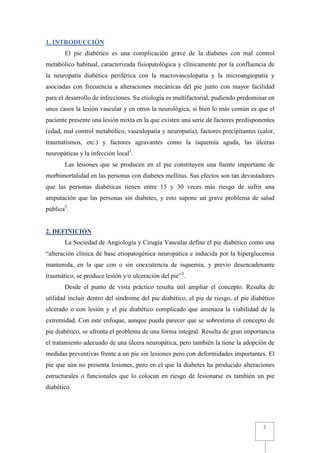 1. INTRODUCCIÓN
       El pie diabético es una complicación grave de la diabetes con mal control
metabólico habitual, caracterizada fisiopatológica y clínicamente por la confluencia de
la neuropatía diabética periférica con la macrovasculopatía y la microangiopatía y
asociadas con frecuencia a alteraciones mecánicas del pie junto con mayor facilidad
para el desarrollo de infecciones. Su etiología es multifactorial, pudiendo predominar en
unos casos la lesión vascular y en otros la neurológica, si bien lo más común es que el
paciente presente una lesión mixta en la que existen una serie de factores predisponentes
(edad, mal control metabólico, vasculopatía y neuropatía), factores precipitantes (calor,
traumatismos, etc.) y factores agravantes como la isquemia aguda, las úlceras
neuropáticas y la infección local1.
       Las lesiones que se producen en el pie constituyen una fuente importante de
morbimortalidad en las personas con diabetes mellitus. Sus efectos son tan devastadores
que las personas diabéticas tienen entre 15 y 30 veces más riesgo de sufrir una
amputación que las personas sin diabetes, y esto supone un grave problema de salud
pública2.


2. DEFINICIÓN
       La Sociedad de Angiología y Cirugía Vascular define el pie diabético como una
“alteración clínica de base etiopatogénica neuropática e inducida por la hiperglucemia
mantenida, en la que con o sin coexistencia de isquemia, y previo desencadenante
traumático, se produce lesión y/o ulceración del pie”3.
       Desde el punto de vista práctico resulta útil ampliar el concepto. Resulta de
utilidad incluir dentro del síndrome del pie diabético, el pie de riesgo, el pie diabético
ulcerado o con lesión y el pie diabético complicado que amenaza la viabilidad de la
extremidad. Con este enfoque, aunque pueda parecer que se sobrestima el concepto de
pie diabético, se afronta el problema de una forma integral. Resulta de gran importancia
el tratamiento adecuado de una úlcera neuropática, pero también la tiene la adopción de
medidas preventivas frente a un pie sin lesiones pero con deformidades importantes. El
pie que aún no presenta lesiones, pero en el que la diabetes ha producido alteraciones
estructurales o funcionales que lo colocan en riesgo de lesionarse es también un pie
diabético.




                                                                                     2
 