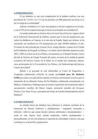 4. EPIDEMIOLOGÍA
       El pie diabético es una seria complicación de la diabetes mellitus, con una
prevalencia de 1,3-4,8%. Un 15 % de los pacientes con DM padecerán una lesión en el
pie a lo largo de su enfermedad5.
       Además, el diabético es 5 veces más propenso a lesiones isquémicas en los pies,
y casi el 70% de las amputaciones que se hacen en un hospital son en diabéticos6.
       Un estudio publicado en Diabetes Research and Clinical Practice, órgano oficial
de la Federación Internacional de diabetes, muestra que la tasa de amputaciones que
sufren los diabéticos en Canarias es la más alta de España. Según este informe, se ha
encontrado una incidencia de 319 amputaciones por cada 100.000 diabéticos al año.
El estudio ha sido realizado por el doctor Javier Aragón Sánchez, cirujano de la Unidad
de Pie Diabético del hospital La Paloma, y los datos fueron obtenidos durante los años
2001 y 2002 en el área sur de Las Palmas, concretamente en el Hospital Insular a través
del jefe de Servicio de Cirugía Vascular del centro, así como de la unidad de gestión
económica del Servicio Canario de la Salud. En el estudio han colaborado, además,
otros profesionales de la Universidad de Las Palmas y de Epidemiología del Servicio
Canario de la Salud7.
       Debido a la gravedad de esta enfermedad, el Centro de Diagnóstico y
Terapéutica Endoluminal (CDyTE) ha creado una Unidad para Pie Diabético
(UPD) que cuenta con especialistas expertos en técnicas mínimamente invasivas para el
tratamiento de las diferentes formas del Pie Diabético colaborando estrechamente con
Médicos, Enfermería y Podólogos para un correcto seguimiento de los pacientes, bajo el
asesoramiento científico del Doctor Aragón, reconocido miembro del European
Diabetic Foot Study Group y presidente del Grupo de Estudio Interdisciplinario de Pie
Diabético8.


5. ETIOPATOGENIA9
       La entidad clínica pie diabético hace referencia al síndrome resultante de la
interacción de factores sistémicos o predisponentes —angiopatía, neuropatía e
infección—sobre los que actúan factores externos ambientales o desencadenantes —
modo de vida, higiene local, calzado inadecuado. Ambos, predisponentes y
desencadenantes, no tan sólo propician la aparición de callosidades y úlceras, sino que
contribuyen a su desarrollo y perpetuación.



                                                                                    4
 
