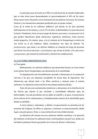 La principal causa de lesión en el PD es la utilización de un calzado inadecuado,
que se sitúa como causa desencadenante en aproximadamente el 40% de los casos.
Otras causas menos frecuentes son la realización de una pedicura incorrecta, las lesiones
térmicas y los traumatismos punzantes producidos por un cuerpo extraño.
Cerca de la mitad de los enfermos diabéticos con úlceras en los pies presentan
deformaciones en los mismos, y en el 12% de ellos, la deformidad es la causa directa de
la lesión. Finalmente, existe un tercer grupo de factores agravantes o perpetuantes en el
que pueden identificarse desde alteraciones isquémicas subclínicas, hasta necrosis
tisular progresiva. En síntesis, pues, y en el contexto de la fisiopatología evolutiva de
una lesión en el pie diabético, deben considerarse tres tipos de factores: los
predisponentes, que sitúan a un enfermo diabético en situación de riesgo de presentar
una lesión; los desencadenantes o precipitantes, que inician la lesión; y los agravantes
o perpetuantes, que retrasan la cicatrización y facilitan las complicaciones.


5.1. FACTORES PREDISPONENTES
a) Neuropatía
       Habitualmente, los enfermos diabéticos que desarrollan lesiones en el pie tienen
como primer factor fisiopatológico una disminución de la sensibilidad.
       La hiperglucemia está invariablemente asociada a alteraciones en la conducción
nerviosa y los pies son altamente susceptibles de iniciar fases de hipoestesia. Son
alteraciones que afectan tanto a las fibras sensitivas y motoras como al sistema
autónomo. La afectación motora atrofia la musculatura intrínseca del pie.
       Todo ello provoca acortamientos tendinosos y alteraciones en la distribución de
las fuerzas que soporta el pie, iniciando y consolidando diferentes tipos de
deformidades. Las más prevalentes son los dedos en martillo y en garra, la prominencia
de las cabezas de los metatarsianos y el desplazamiento anterior de la almohadilla grasa
plantar ya atrofiada.
       A nivel cutáneo y subcutáneo, y debido a la glucosilación no enzimática de las
proteínas del colágeno, las fibras se engrosan y aumentan su entrecruzamiento, dando
lugar a una piel gruesa y firme, y a una restricción en la movilidad articular.
       La afectación del sistema nervioso autónomo también contribuye a la aparición
del síndrome, al disminuir la sudoración local, constituyéndose una piel seca, donde con
facilidad se producen fisuras que pueden ser el inicio de úlceras e infecciones.



                                                                                    5
 