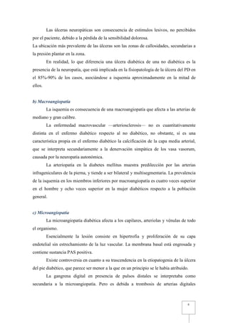 Las úlceras neuropáticas son consecuencia de estímulos lesivos, no percibidos
por el paciente, debido a la pérdida de la sensibilidad dolorosa.
La ubicación más prevalente de las úlceras son las zonas de callosidades, secundarias a
la presión plantar en la zona.
         En realidad, lo que diferencia una úlcera diabética de una no diabética es la
presencia de la neuropatía, que está implicada en la fisiopatología de la úlcera del PD en
el 85%-90% de los casos, asociándose a isquemia aproximadamente en la mitad de
ellos.


b) Macroangiopatía
         La isquemia es consecuencia de una macroangiopatía que afecta a las arterias de
mediano y gran calibre.
         La enfermedad macrovascular —arteriosclerosis— no es cuantitativamente
distinta en el enfermo diabético respecto al no diabético, no obstante, sí es una
característica propia en el enfermo diabético la calcificación de la capa media arterial,
que se interpreta secundariamente a la denervación simpática de los vasa vasorum,
causada por la neuropatía autonómica.
         La arteriopatía en la diabetes mellitus muestra predilección por las arterias
infrageniculares de la pierna, y tiende a ser bilateral y multisegmentaria. La prevalencia
de la isquemia en los miembros inferiores por macroangiopatía es cuatro veces superior
en el hombre y ocho veces superior en la mujer diabéticos respecto a la población
general.


c) Microangiopatía
         La microangiopatía diabética afecta a los capilares, arteriolas y vénulas de todo
el organismo.
         Esencialmente la lesión consiste en hipertrofia y proliferación de su capa
endotelial sin estrechamiento de la luz vascular. La membrana basal está engrosada y
contiene sustancia PAS positiva.
         Existe controversia en cuanto a su trascendencia en la etiopatogenia de la úlcera
del pie diabético, que parece ser menor a la que en un principio se le había atribuido.
         La gangrena digital en presencia de pulsos distales se interpretaba como
secundaria a la microangiopatía. Pero es debida a trombosis de arterias digitales



                                                                                      6
 