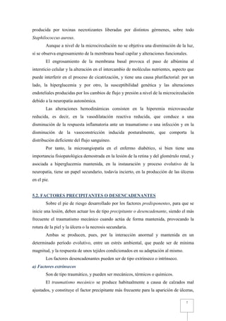 producida por toxinas necrotizantes liberadas por distintos gérmenes, sobre todo
Staphilococcus aureus.
        Aunque a nivel de la microcirculación no se objetiva una disminución de la luz,
sí se observa engrosamiento de la membrana basal capilar y alteraciones funcionales.
        El engrosamiento de la membrana basal provoca el paso de albúmina al
intersticio celular y la alteración en el intercambio de moléculas nutrientes, aspecto que
puede interferir en el proceso de cicatrización, y tiene una causa plurifactorial: por un
lado, la hiperglucemia y por otro, la susceptibilidad genética y las alteraciones
endoteliales producidas por los cambios de flujo y presión a nivel de la microcirculación
debido a la neuropatía autonómica.
        Las alteraciones hemodinámicas consisten en la hiperemia microvascular
reducida, es decir, en la vasodilatación reactiva reducida, que conduce a una
disminución de la respuesta inflamatoria ante un traumatismo o una infección y en la
disminución de la vasoconstricción inducida posturalmente, que comporta la
distribución deficiente del flujo sanguíneo.
        Por tanto, la microangiopatía en el enfermo diabético, si bien tiene una
importancia fisiopatológica demostrada en la lesión de la retina y del glomérulo renal, y
asociada a hiperglucemia mantenida, en la instauración y proceso evolutivo de la
neuropatía, tiene un papel secundario, todavía incierto, en la producción de las úlceras
en el pie.


5.2. FACTORES PRECIPITANTES O DESENCADENANTES
        Sobre el pie de riesgo desarrollado por los factores predisponentes, para que se
inicie una lesión, deben actuar los de tipo precipitante o desencadenante, siendo el más
frecuente el traumatismo mecánico cuando actúa de forma mantenida, provocando la
rotura de la piel y la úlcera o la necrosis secundaria.
        Ambas se producen, pues, por la interacción anormal y mantenida en un
determinado período evolutivo, entre un estrés ambiental, que puede ser de mínima
magnitud, y la respuesta de unos tejidos condicionados en su adaptación al mismo.
        Los factores desencadenantes pueden ser de tipo extrínseco o intrínseco.
a) Factores extrínsecos
        Son de tipo traumático, y pueden ser mecánicos, térmicos o químicos.
        El traumatismo mecánico se produce habitualmente a causa de calzados mal
ajustados, y constituye el factor precipitante más frecuente para la aparición de úlceras,

                                                                                     7
 