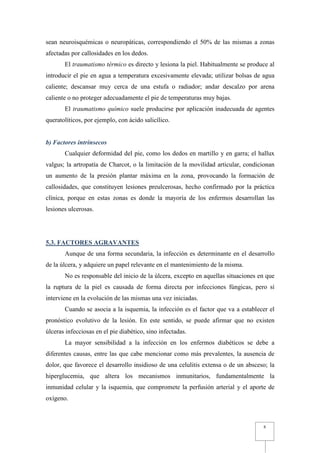 sean neuroisquémicas o neuropáticas, correspondiendo el 50% de las mismas a zonas
afectadas por callosidades en los dedos.
       El traumatismo térmico es directo y lesiona la piel. Habitualmente se produce al
introducir el pie en agua a temperatura excesivamente elevada; utilizar bolsas de agua
caliente; descansar muy cerca de una estufa o radiador; andar descalzo por arena
caliente o no proteger adecuadamente el pie de temperaturas muy bajas.
       El traumatismo químico suele producirse por aplicación inadecuada de agentes
queratolíticos, por ejemplo, con ácido salicílico.


b) Factores intrínsecos
       Cualquier deformidad del pie, como los dedos en martillo y en garra; el hallux
valgus; la artropatía de Charcot, o la limitación de la movilidad articular, condicionan
un aumento de la presión plantar máxima en la zona, provocando la formación de
callosidades, que constituyen lesiones preulcerosas, hecho confirmado por la práctica
clínica, porque en estas zonas es donde la mayoría de los enfermos desarrollan las
lesiones ulcerosas.




5.3. FACTORES AGRAVANTES
       Aunque de una forma secundaria, la infección es determinante en el desarrollo
de la úlcera, y adquiere un papel relevante en el mantenimiento de la misma.
       No es responsable del inicio de la úlcera, excepto en aquellas situaciones en que
la ruptura de la piel es causada de forma directa por infecciones fúngicas, pero sí
interviene en la evolución de las mismas una vez iniciadas.
       Cuando se asocia a la isquemia, la infección es el factor que va a establecer el
pronóstico evolutivo de la lesión. En este sentido, se puede afirmar que no existen
úlceras infecciosas en el pie diabético, sino infectadas.
       La mayor sensibilidad a la infección en los enfermos diabéticos se debe a
diferentes causas, entre las que cabe mencionar como más prevalentes, la ausencia de
dolor, que favorece el desarrollo insidioso de una celulitis extensa o de un absceso; la
hiperglucemia, que altera los mecanismos inmunitarios, fundamentalmente la
inmunidad celular y la isquemia, que compromete la perfusión arterial y el aporte de
oxígeno.



                                                                                   8
 
