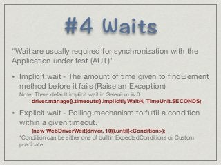 9CKVU 
“Wait are usually required for synchronization with the 
Application under test (AUT)” 
• Implicit wait - The amount of time given to findElement 
method before it fails (Raise an Exception) 
Note: There default implicit wait in Selenium is 0 
driver.manage().timeouts().implicitlyWait(4, TimeUnit.SECONDS) 
• Explicit wait - Polling mechanism to fulfil a condition 
within a given timeout. 
(new WebDriverWait(driver, 10)).until(Condition); 
*Condition can be either one of builtin ExpectedConditions or Custom 
predicate. 
 