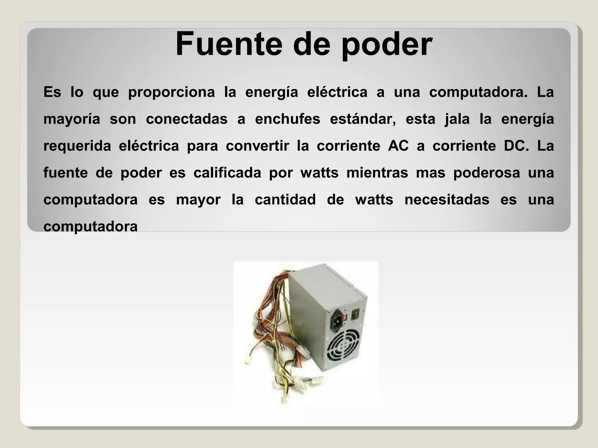 Fuente de poder
Es lo que proporciona la energía eléctrica a una computadora. La
mayoría son conectadas a enchufes estándar, esta jala la energía
requerida eléctrica para convertir la corriente AC a corriente DC. La
fuente de poder es calificada por watts mientras mas poderosa una
computadora es mayor la cantidad de watts necesitadas es una
computadora
 