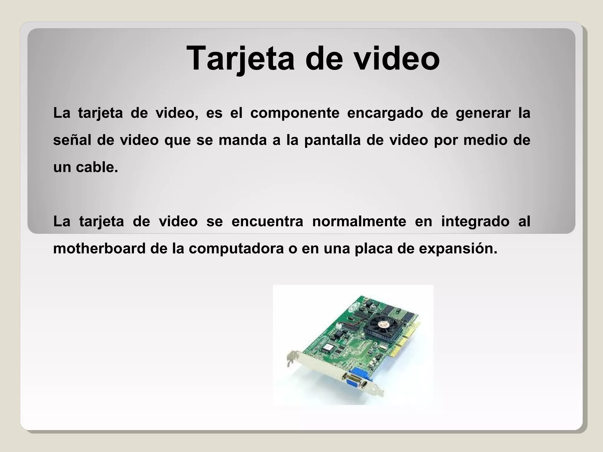 Tarjeta de video
La tarjeta de video, es el componente encargado de generar la
señal de video que se manda a la pantalla de video por medio de
un cable.
La tarjeta de video se encuentra normalmente en integrado al
motherboard de la computadora o en una placa de expansión.
 
