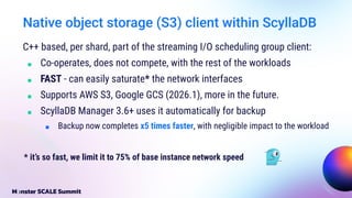 Native object storage (S3) client within ScyllaDB
C++ based, per shard, part of the streaming I/O scheduling group client:
■ Co-operates, does not compete, with the rest of the workloads
■ FAST - can easily saturate* the network interfaces
■ Supports AWS S3, Google GCS (2026.1), more in the future.
■ ScyllaDB Manager 3.6+ uses it automatically for backup
■ Backup now completes x5 times faster, with negligible impact to the workload
* it’s so fast, we limit it to 75% of base instance network speed
 