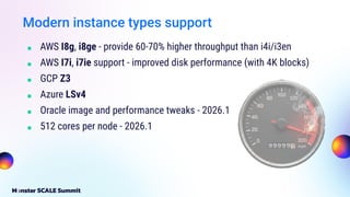 Modern instance types support
■ AWS I8g, i8ge - provide 60-70% higher throughput than i4i/i3en
■ AWS I7i, i7ie support - improved disk performance (with 4K blocks)
■ GCP Z3
■ Azure LSv4
■ Oracle image and performance tweaks - 2026.1
■ 512 cores per node - 2026.1
 