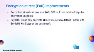 Encryption at rest (EaR) improvements
■ Encryption at rest can now use AWS, GCP or Azure provided keys for
encrypting SSTables.
■ ScyllaDB Cloud now encrypts all new clusters by default - either with
ScyllaDB KMS keys or the customer’s.
 