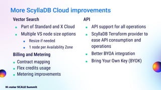 Vector Search
■ Part of Standard and X Cloud
■ Multiple VS node size options
■ Resize if needed
■ 1 node per Availability Zone
Billing and Metering
■ Contract mapping
■ Flex credits usage
■ Metering improvements
API
■ API support for all operations
■ ScyllaDB Terraform provider to
ease API consumption and
operations
■ Better BYOA integration
■ Bring Your Own Key (BYOK)
More ScyllaDB Cloud improvements
 