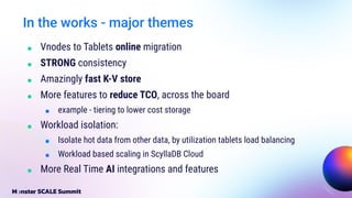 ■ Vnodes to Tablets online migration
■ STRONG consistency
■ Amazingly fast K-V store
■ More features to reduce TCO, across the board
■ example - tiering to lower cost storage
■ Workload isolation:
■ Isolate hot data from other data, by utilization tablets load balancing
■ Workload based scaling in ScyllaDB Cloud
■ More Real Time AI integrations and features
In the works - major themes
 