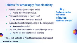 Tablets for amazingly fast elasticity
■ Parallel bootstrap/scaling of nodes
■ Parallel decommission in 2026.1
■ File-based streaming is (too*) fast!
■ No cleanup of un-owned needed!
■ Support different instance sizes in the same cluster
■ No resharding needed!
■ CQL and Alternator access is available right away
■ We still use heat-weighted-load-balancing
* it’s so fast, we limit it to 75% of base instance network speed
Scaling a cluster
now takes
minutes,
not hours or days!
 