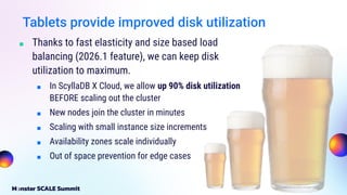 Tablets provide improved disk utilization
■ Thanks to fast elasticity and size based load
balancing (2026.1 feature), we can keep disk
utilization to maximum.
■ In ScyllaDB X Cloud, we allow up 90% disk utilization
BEFORE scaling out the cluster
■ New nodes join the cluster in minutes
■ Scaling with small instance size increments
■ Availability zones scale individually
■ Out of space prevention for edge cases
 