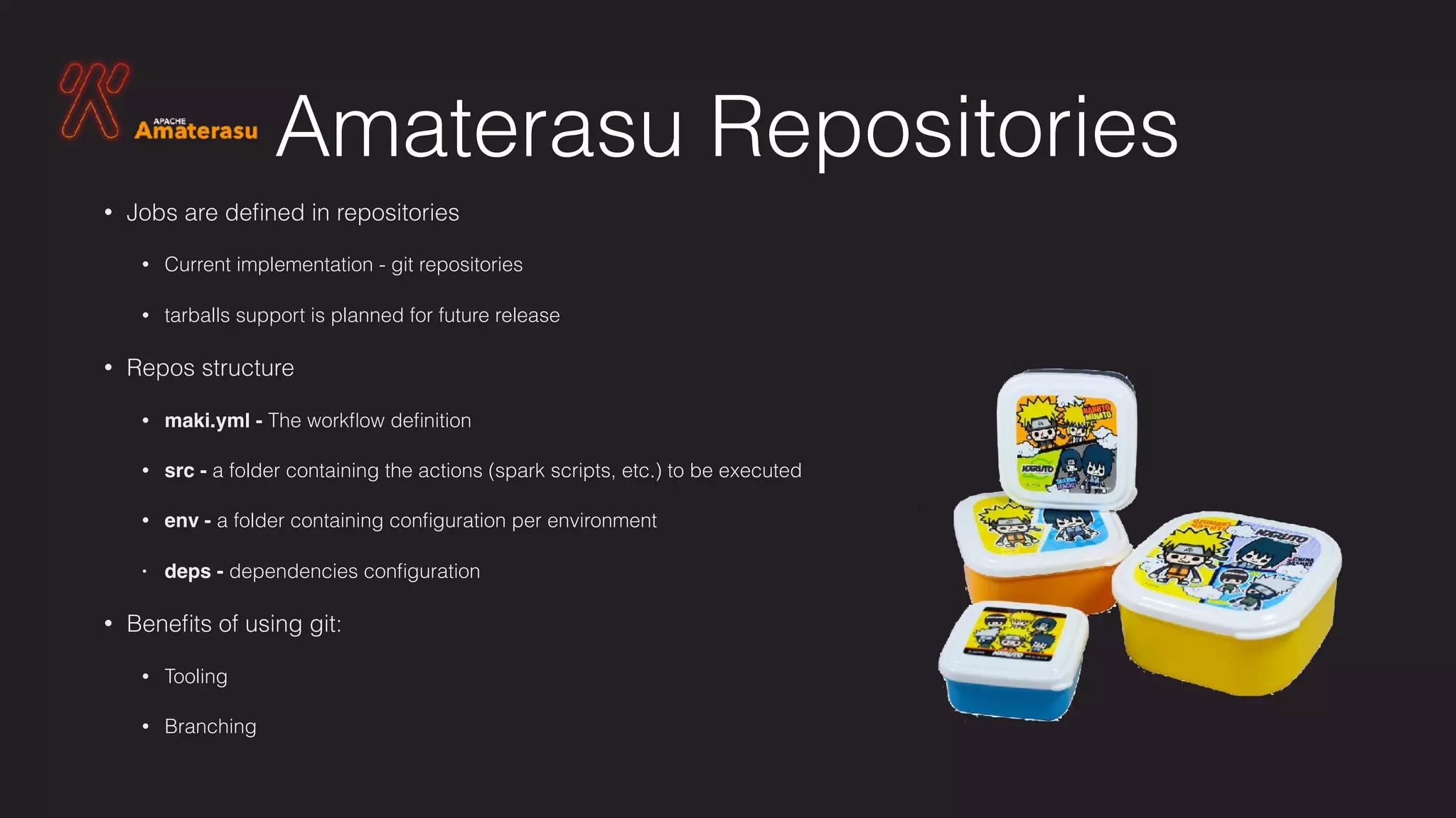 Amaterasu Repositories
• Jobs are deﬁned in repositories
• Current implementation - git repositories
• tarballs support is planned for future release
• Repos structure
• maki.yml - The workﬂow deﬁnition
• src - a folder containing the actions (spark scripts, etc.) to be executed
• env - a folder containing conﬁguration per environment
• deps - dependencies conﬁguration
• Beneﬁts of using git:
• Tooling
• Branching
 