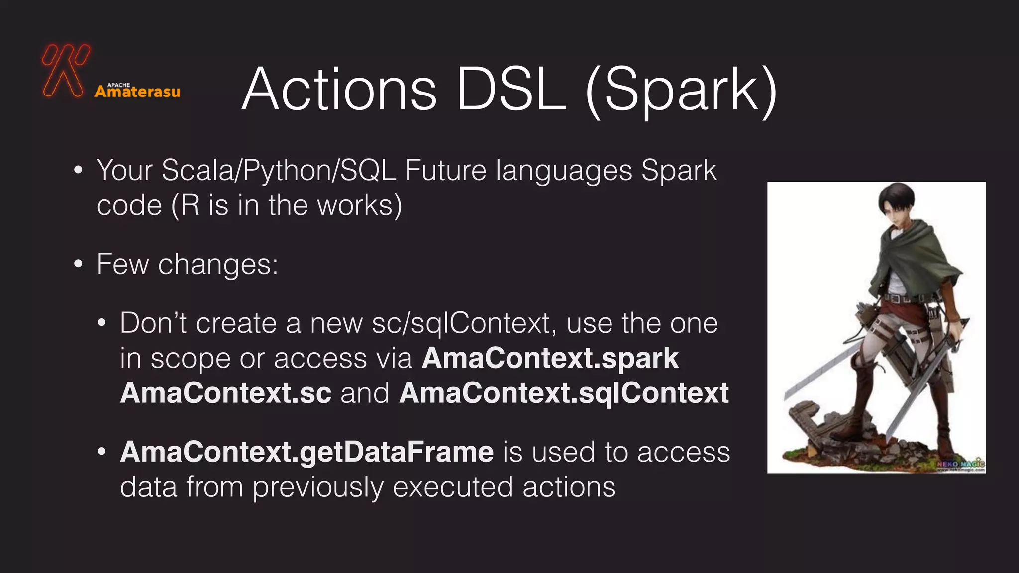 Actions DSL (Spark)
• Your Scala/Python/SQL Future languages Spark
code (R is in the works)
• Few changes:
• Don’t create a new sc/sqlContext, use the one
in scope or access via AmaContext.spark
AmaContext.sc and AmaContext.sqlContext
• AmaContext.getDataFrame is used to access
data from previously executed actions
 
