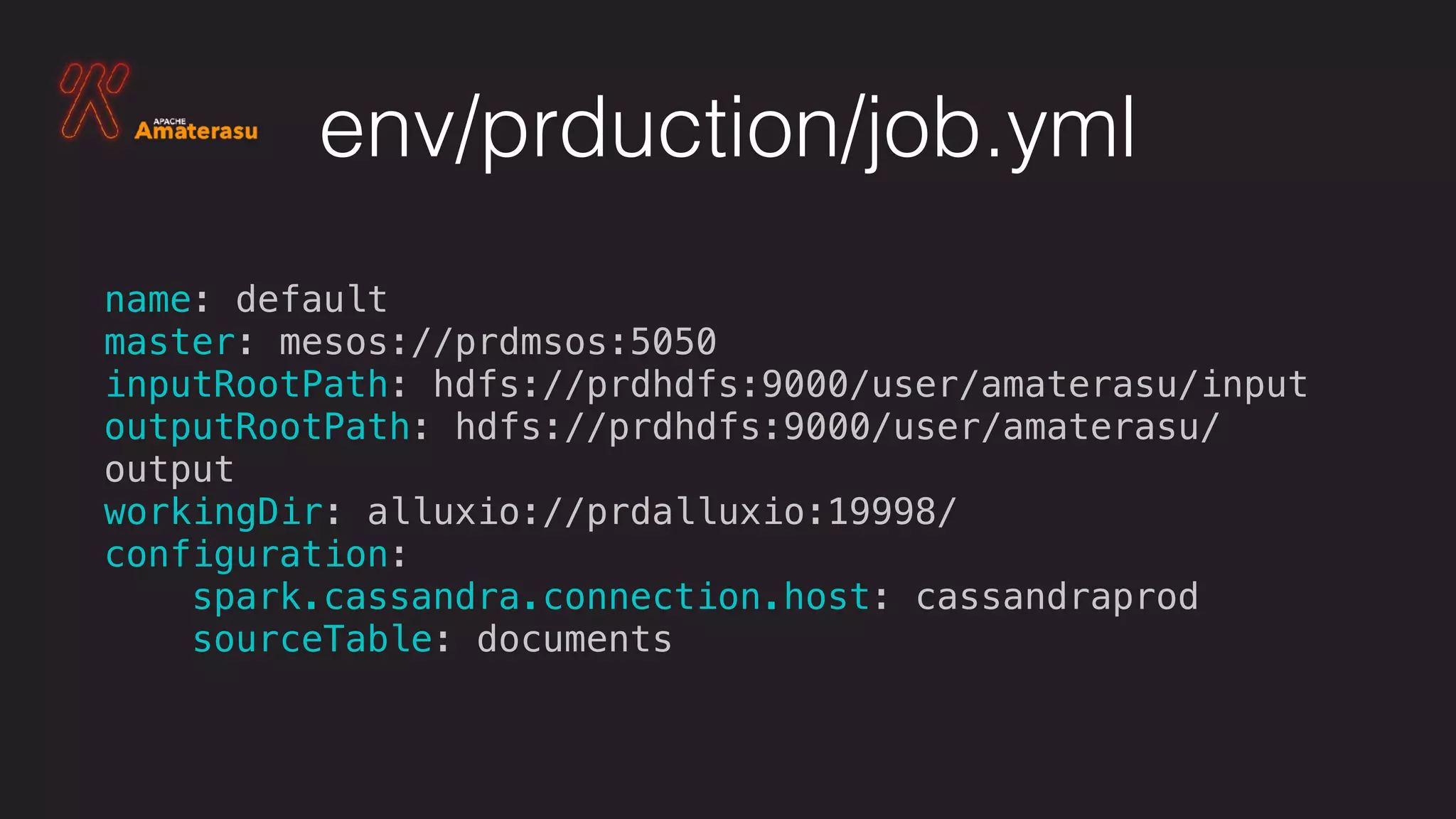 env/prduction/job.yml
name: default
master: mesos://prdmsos:5050
inputRootPath: hdfs://prdhdfs:9000/user/amaterasu/input
outputRootPath: hdfs://prdhdfs:9000/user/amaterasu/
output
workingDir: alluxio://prdalluxio:19998/
configuration:
spark.cassandra.connection.host: cassandraprod
sourceTable: documents
 