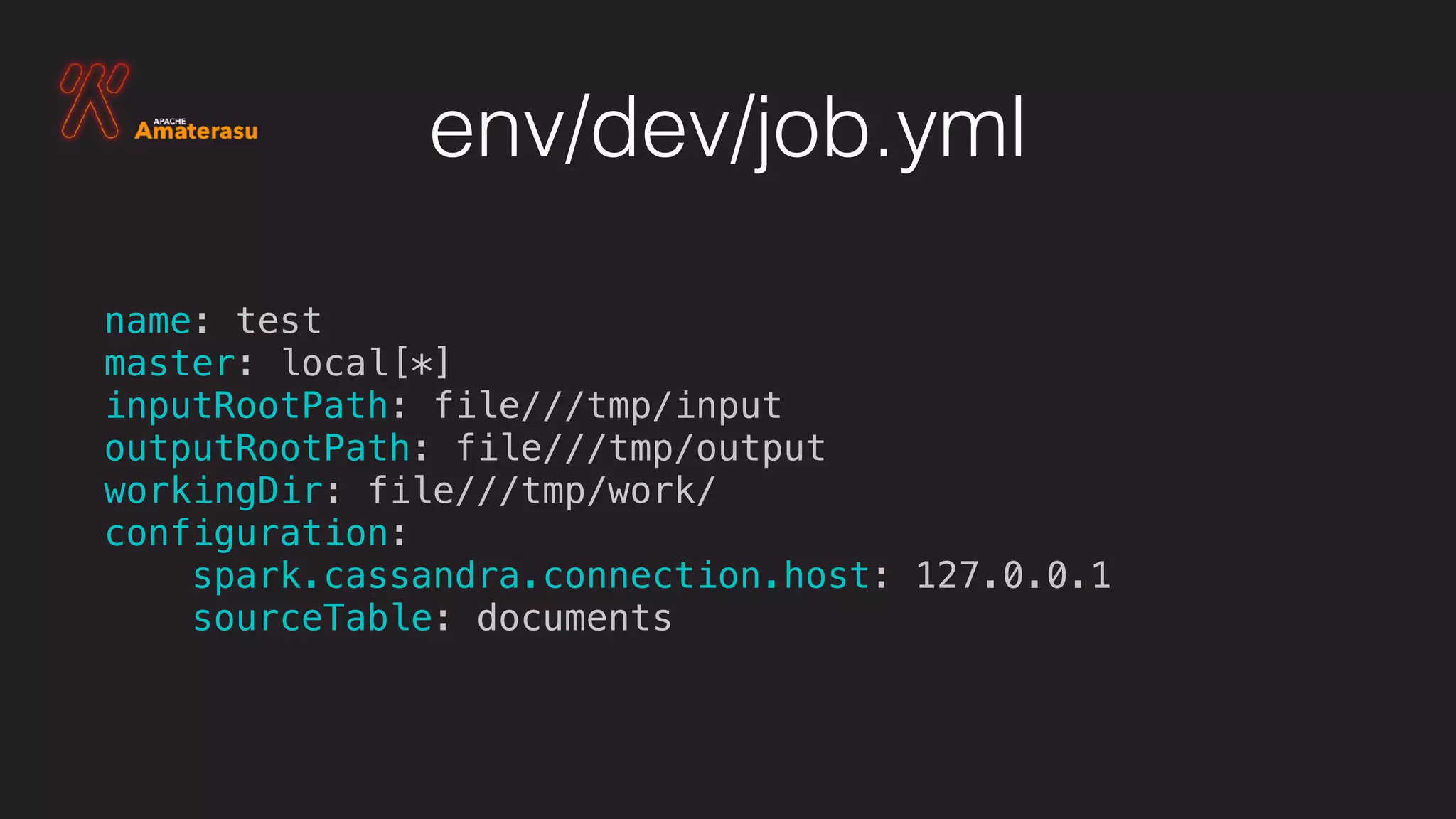 env/dev/job.yml
name: test
master: local[*]
inputRootPath: file///tmp/input
outputRootPath: file///tmp/output
workingDir: file///tmp/work/
configuration:
spark.cassandra.connection.host: 127.0.0.1
sourceTable: documents
 