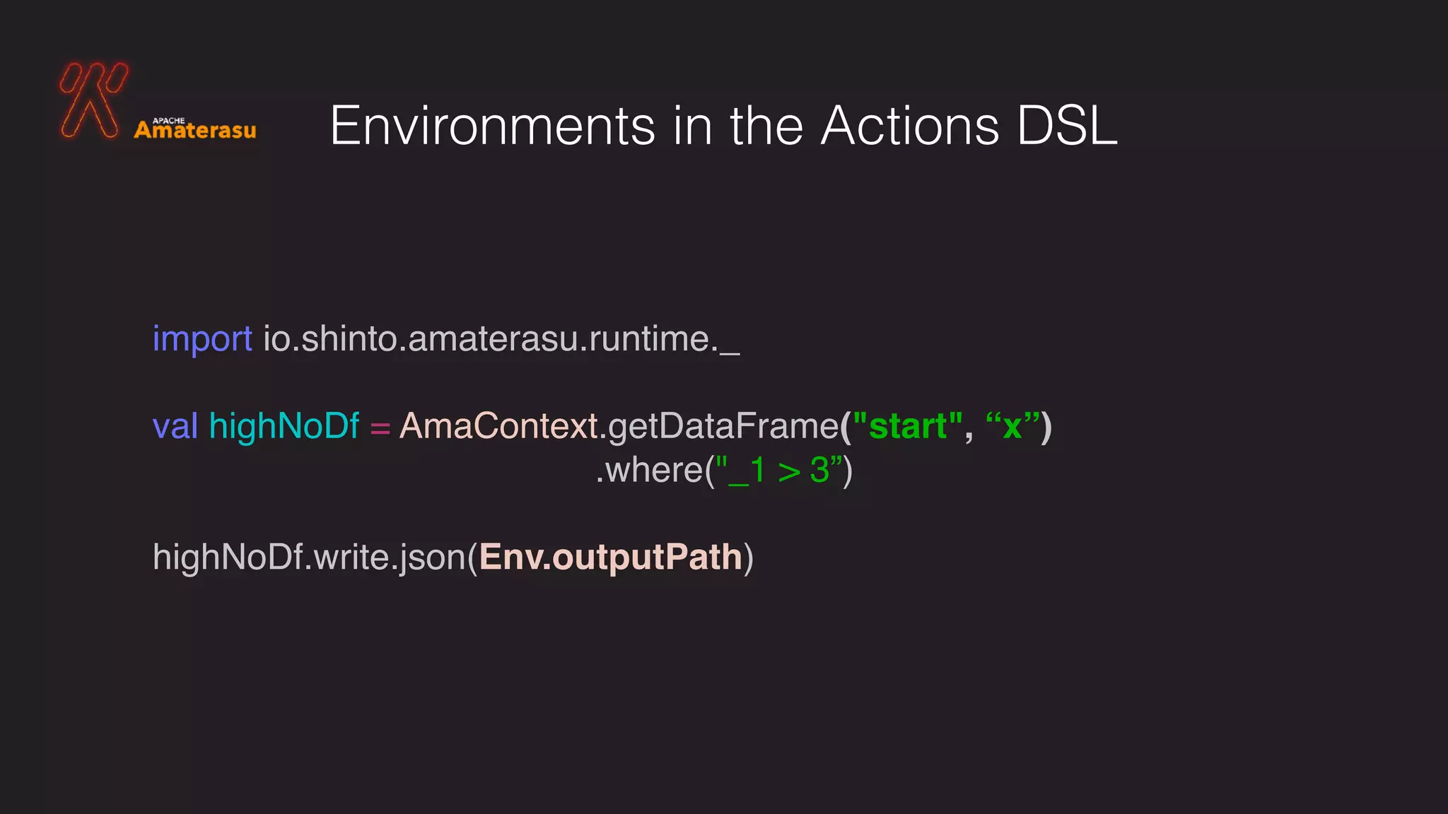 import io.shinto.amaterasu.runtime._
val highNoDf = AmaContext.getDataFrame("start", “x”)
.where("_1 > 3”)
highNoDf.write.json(Env.outputPath)
Environments in the Actions DSL
 