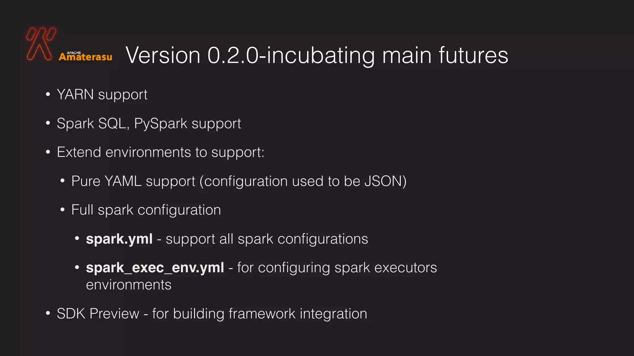Version 0.2.0-incubating main futures
• YARN support
• Spark SQL, PySpark support
• Extend environments to support:
• Pure YAML support (conﬁguration used to be JSON)
• Full spark conﬁguration
• spark.yml - support all spark conﬁgurations
• spark_exec_env.yml - for conﬁguring spark executors
environments
• SDK Preview - for building framework integration
 