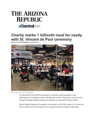 Charity marks 1 billionth meal for needy
with St. Vincent de Paul ceremony
Jamee L. Lind, The Republic | azcentral.com5:10 p.m. MST January 12, 2015
(Photo: Jamee L. Lind/ The Republic)
An international non profit that specializes in providing meals to people in need
celebrated its "One billionth meal" on Monday with its third "Christmas in January" event
through the Global Village Champions Foundation at a downtown Phoenix shelter.
Global Village Champions Foundation has donated over 250,000 meals to St. Vincent de
Paul in Arizona and has strong ties to the original founders of Celebrity Fight Night
 