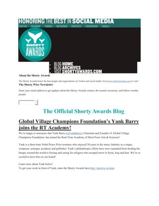 


About the Shorty Awards
The Shorty Awards honor the best people and organizations on Twitter and social media. Go towww.shortyawards.com to vote!
The Shorty Wire Newsletter
Enter your email address to get updates about the Shorty Awards contest, the awards ceremony, and follow-worthy
people.
The Official Shorty Awards Blog
Global Village Champions Foundation’s Yank Barry
joins the RT Academy!
We’re happy to announce that Yank Barry (@YankBarry), Chairman and Founder of Global Village
Champions Foundation, has joined the Real-Time Academy of Short Form Arts & Sciences!
Yank is a three-time Nobel Peace Prize nominee who enjoyed 30 years in the music industry as a singer,
composer, arranger, producer and publisher. Yank’s philanthropic efforts have now expanded from feeding the
hungry around the world to freeing and caring for refugees who escaped terror in Syria, Iraq and Iran. We’re so
excited to have him on our board!
Learn more about Yank below!
To get your work in front of Yank, enter the Shorty Awards here:http://shortyw.in/enter
 
