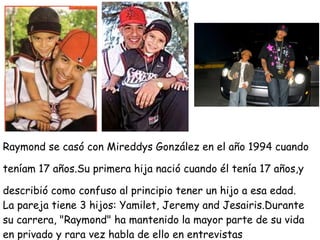 Raymond se casó con Mireddys González en el año 1994 cuando

teníam 17 años.Su primera hija nació cuando él tenía 17 años,y

describió como confuso al principio tener un hijo a esa edad.
La pareja tiene 3 hijos: Yamilet, Jeremy and Jesairis.Durante
su carrera, "Raymond" ha mantenido la mayor parte de su vida
en privado y rara vez habla de ello en entrevistas
 