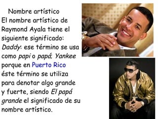 Nombre artístico
El nombre artístico de
Raymond Ayala tiene el
siguiente significado:
Daddy: ese término se usa
como papi o papá; Yankee
porque en Puerto Rico
éste término se utiliza
para denotar algo grande
y fuerte, siendo El papá
grande el significado de su
nombre artístico.
 