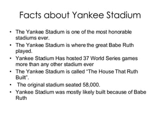 Facts about Yankee Stadium The Yankee Stadium is one of the most honorable stadiums ever. The Yankee Stadium is where the great Babe Ruth played. Yankee Stadium Has hosted 37 World Series games more than any other stadium ever The Yankee Stadium is called “The House That Ruth Built”. The original stadium seated 58,000. Yankee Stadium was mostly likely built because of Babe Ruth 