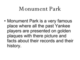 Monument Park Monument Park is a very famous place where all the past Yankee players are presented on golden plaques with there picture and facts about their records and their history.   