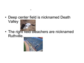  Deep center field is nicknamed Death Valley The right field bleachers are nicknamed Ruthville.  