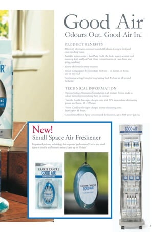 Good Air
                                Odours Out. Good Air In.                                                       ™
                                                                                                                   ™




                                PRODUCT BENEFITS
                              · Effectively eliminates common household odours, leaving a fresh and
                                clean smelling home
                              · Available in two scents -- Just Plain Fresh (the fresh, watery scent of cool
                                morning dew) and Just Plain Clean (a combination of clean linen and
                                spring sunshine)
                              · Variety of forms for every situation
                              · Instant acting sprays for immediate freshness – on fabrics, at home,
                                and on the road
                              · Continuous acting forms for long-lasting fresh & clean air all around
                                the home


                                TECHNICAL INFORMATION
                              · Patented odour-eliminating formulation in all product forms, sticks to
                                odour molecules neutralising them on contact
                              · Tumbler Candle has super-charged core with 50% more odour-eliminating
                                power, and burns 40 – 45 hours
                              · Votive Candle is the super-charged odour-eliminating core,
                                burns up to 15 hours
                              · Concentrated Room Spray concentrated formulation, up to 500 sprays per can




New!
Small Space Air Freshener
Fragranced polymer technology for improved performance! Use in any small
space or vehicle to eliminate odours. Lasts up to 30 days!




                                                                                                                       11
 