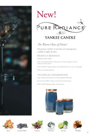 New!


                                  The Warm Glow of Home.
                                                       ™

                                  Decorative. Stylish. A new line of contemporary
                                  candles to light up sales.
                                 PRODUCT BENEFITS
                                · Appealing modern design

                                · Clean, contemporary shape is distinctive yet neutral enough to suit and
                                  enhance any home décor

                                · New LumiWick™ design provides a wide radiant flame for a warm, inviting glow

                                · Twelve new alluring fragrances


                                  TECHNICAL INFORMATION
                                · Large, medium and small vase jars featuring gold metallic lids

                                · Flat cotton LumiWick™ delivers consistent burn performance

                                · Yankee Candle fragrance quality consumers love




Nectar   Lavender Chiffon™   Grapevine              After Dark™             Key Lime                 Emberlight™
                                                                                                                   13
 