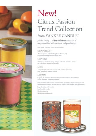 New!
 Citrus Passion
 Trend Collection
 from YANKEE CANDLE®
 Just for spring … a limited-time collection of
 fragrances filled with sunshine and possibilities!
 Four bright, fun citrus scents for citrus lovers:

 GR APEFRUIT
 This eye-opening and refreshing burst of sweet and
 tart grapefruit is a guaranteed mood lifter.

 OR A NGE
 When juicy mandarin orange mingles with fresh fruits and flowers,
 the scent is like sunshine for the soul.

 LIME
 Zesty lime gets even more luscious with a hint of refreshing
 mint and a scoop of warm vanilla.

 LEMON
 Capture the sweetness of summer with this blissful blend of fresh lemon,
 Italian bergamot, and pure cane sugar.

 Same Yankee Candle® quality consumers love, available in three candle styles and
 coordinating accessories to create striking displays and complete your presentation
· Large 2-wick tumbler candle
· Small tumbler candle
· Metal candle trivet
· Metal large tumbler sleeve




                                                                                       15
 