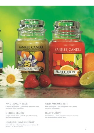 PINK DRAGON FRUIT                                                 WILD PASSION FRUIT
Colourful and intriguing … there’s a lure of adventure in the     Bright and vivacious … this exotic passion fruit is blended
sweet aroma of this tropical fruit.                               with melon and mandarin.


SICILIAN LEMON                                                    FRUIT FUSION ™
A bright & sunny citrus …perfectly ripe, with a naturally         Summer-licious … berries, orange and lime make this sunny
sweet and refreshing scent.                                       fruit blend refreshingly tart and sweet.


LOVES ME, LOVES ME NOT ™
A fresh field daisy with pretty white petals just waiting to be
plucked… oh, the anticipation!

                                                                                                                                17
 