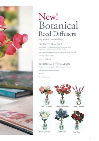 New!
 Botanical
 Reed Diffusers
 Fragrance that’s always in bloom

 PRODUCT BENEFITS
· Continuously provides the same long-lasting, true-to-life
  fragrance you can get only from Yankee Candle.

· Four stems blooming with beautiful flowers that always look fresh

· Attractive bud vase holder

· Perfect for gift-giving


 TECHNICAL INFORMATION
· Unique stems are designed to diffuse fragrance in the air

· Long-lasting concentrated fragrance

· Flameless

· No alcohol content




     Fresh Cut Roses             Garden Sweet Pea             Lemon Lavender




  White Gardenia                 Lilac Blossom                True Rose


                                                                               19
 