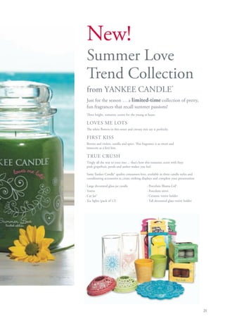 New!
 Summer Love
 Trend Collection
 from YANKEE CANDLE®
 Just for the season … a limited-time collection of pretty,
 fun fragrances that recall summer passions!
 Three bright, romantic scents for the young at heart:

 LOVES ME LOTS
 The white flowers in this sweet and citrusy mix say it perfectly.

 FIRST KISS
 Berries and violets, vanilla and spice. This fragrance is as sweet and
 innocent as a first kiss.

 TRUE CRUSH
 Tingly all the way to your toes ... that’s how this romantic scent with fizzy
 pink grapefruit, petals and amber makes you feel.

 Same Yankee Candle® quality consumers love, available in three candle styles and
 coordinating accessories to create striking displays and complete your presentation

· Large decorated glass jar candle               · Porcelain Illuma-Lid®
· Votive                                         · Porcelain trivet
· Car Jar®                                       · Ceramic votive holder
· Tea lights (pack of 12)                        · Tall decorated glass votive holder




                                                                                        21
 