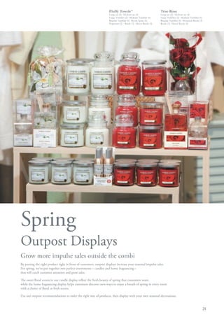 Fluffy Towels™                              True Rose
                                                                     Large jar (2)· Medium jar (4)               Large jar (2)· Medium jar (4)
                                                                     Large Tumbler (2)· Medium Tumbler (6)       Large Tumbler (2)· Medium Tumbler (6)
                                                                     Regular Tumbler (6)· Room Spray (6)         Regular Tumbler (6)· Botanical Reeds (2)
                                                                     Potpourri (2)· Reeds (3)· Décor Reeds (4)   Reeds (3)· Décor Reeds (4)




Spring
Outpost Displays
Grow more impulse sales outside the combi
By putting the right product right in front of customers, outpost displays increase your seasonal impulse sales.
For spring, we’ve put together two perfect assortments – candles and home fragrancing –
that will catch customer attention and grow sales.

The sweet floral scents in our candle display reflect the fresh beauty of spring that consumers want,
while the home fragrancing display helps customers discover new ways to enjoy a breath of spring in every room
with a choice of floral or fresh scents.

Use our outpost recommendations to order the right mix of products, then display with your own seasonal decorations.


                                                                                                                                                            25
 