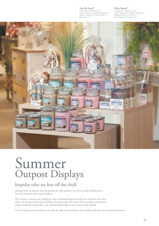 Sun & Sand™                             Pink Sands™
                                                                      Large jar (4)· Medium jar (4)           Large jar (5) · Medium jar (4)
                                                                      Large Tumbler (2)· Medium Tumbler (2)   Large Tumbler (2)· Medium Tumbler (2)
                                                                      Regular Tumbler (2)· Room Spray (6)     Regular Tumbler (2)· Reeds (6)
                                                                      Potpourri (3)                           Décor Reeds (6)· Potpourri (2)




Summer
Outpost Displays
Impulse sales are hot off the shelf
Nothing heats up impulse sales like getting the right products out of the combi and directly in
front of customers with outpost displays.

This summer, customers are looking for clean, refreshing fragrances with hints of sunny citrus that
reflect the best parts of going on holiday. Give them what they want with two perfect assortments –
candles and home fragrancing – that will definitely brighten your seasonal sales outlook.

Use our outpost recommendations to order the right mix of products, then display with your own seasonal decorations.



                                                                                                                                                  27
 