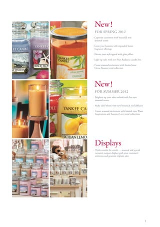 New!
 FOR SPRING 2012
· Captivate customers with beautiful new
  seasonal scents

· Grow your business with expanded home
  fragrance offerings

· Elevate your style appeal with glass pillars

· Light up sales with new Pure Radiance candle line

· Create seasonal excitement with limited time
  Citrus Passion trend collection




 New!
 FOR SUMMER 2012
· Brighten up your sales outlook with fun new
  seasonal scents

· Make sales bloom with new botanical reed diffusers

· Create seasonal excitement with limited time Water
  Inspirations and Summer Love trend collections




 Displays
· Think outside the combi … seasonal and special
  occasion outpost displays grab your customers’
  attention and generate impulse sales




                                                       1
 