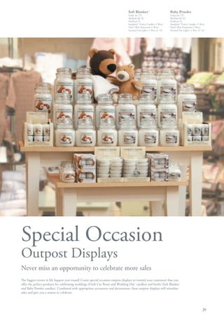 Soft Blanket      ™
                                                                                                                   Baby Powder
                                                                                Large jar (12)                     Large jar (12)
                                                                                Medium Jar (6)                     Medium Jar (6)
                                                                                Small jar (3)                      Small jar (3)
                                                                                Samplers® Votive Candles (1 Box)   Samplers® Votive Candles (1 Box)
                                                                                Tarts® Wax Potpourri (1 Box)       Tarts® Wax Potpourri (1 Box)
                                                                                Scented Tea Lights (1 Box of 12)   Scented Tea Lights (1 Box of 12)




Special Occasion
Outpost Displays
Never miss an opportunity to celebrate more sales
The biggest events in life happen year round! Create special occasion outpost displays to remind your customers that you
offer the perfect products for celebrating weddings (Fresh Cut Roses and Wedding Day® candles) and births (Soft Blanket™
and Baby Powder candles). Combined with appropriate accessories and decorations, these outpost displays will stimulate
sales and give you a reason to celebrate.




                                                                                                                                                 29
 