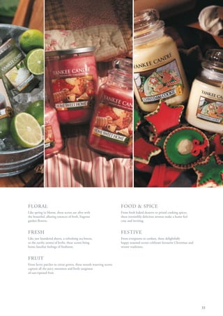 FLORAL                                                             FOOD & SPICE
Like spring in bloom, these scents are alive with                  From fresh baked desserts to prized cooking spices,
the beautiful, alluring essences of fresh, fragrant                these irresistibly delicious aromas make a home feel
garden flowers.                                                    cosy and inviting.


FRESH                                                              FESTIVE
Like just laundered sheets, a refreshing sea breeze,               From evergreens to cookies, these delightfully
or the earthy aroma of herbs, these scents bring                   happy seasonal scents celebrate favourite Christmas and
home familiar feelings of freshness.                               winter traditions.


FRUIT
From berry patches to citrus groves, these mouth watering scents
capture all the juicy sweetness and lively tanginess
of sun-ripened fruit.




                                                                                                                             33
 